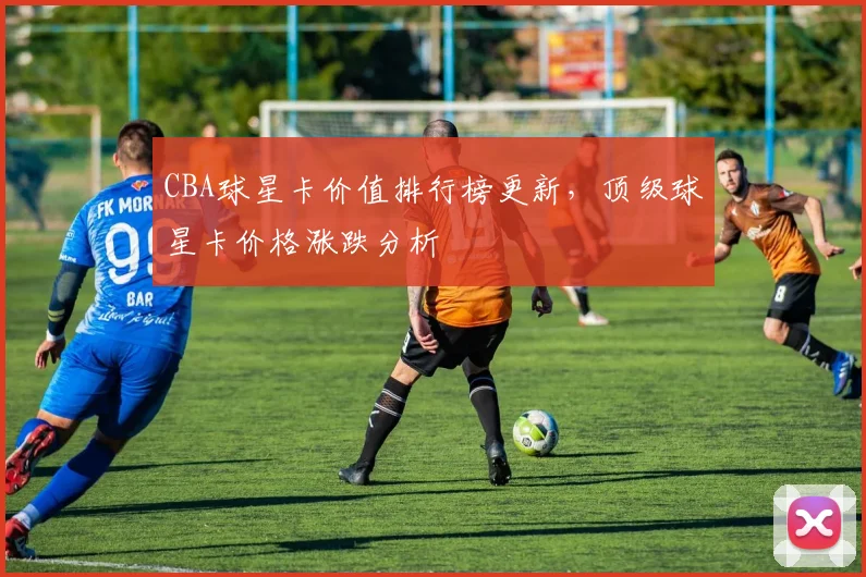 CBA球星卡价值排行榜更新，顶级球星卡价格涨跌分析