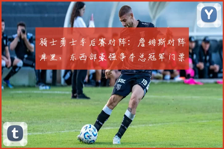 骑士勇士季后赛对阵：詹姆斯对阵库里，东西部豪强争夺总冠军门票