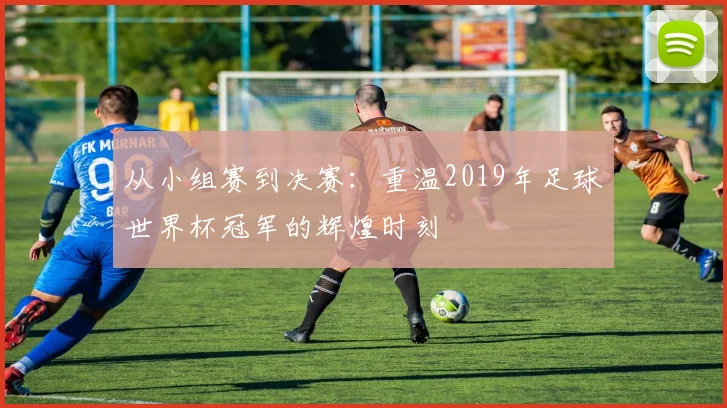 从小组赛到决赛：重温2019年足球世界杯冠军的辉煌时刻