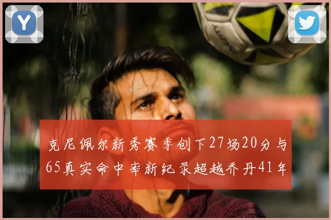 克尼佩尔新秀赛季创下27场20分与65真实命中率新纪录超越乔丹41年历史
