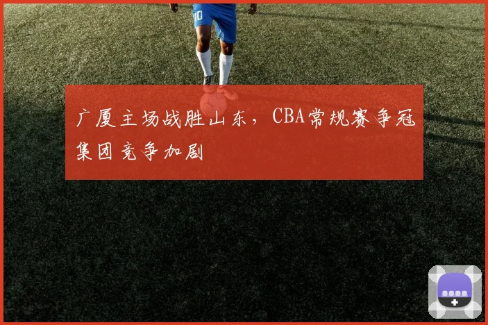 广厦主场战胜山东,CBA常规赛争冠集团竞争加剧