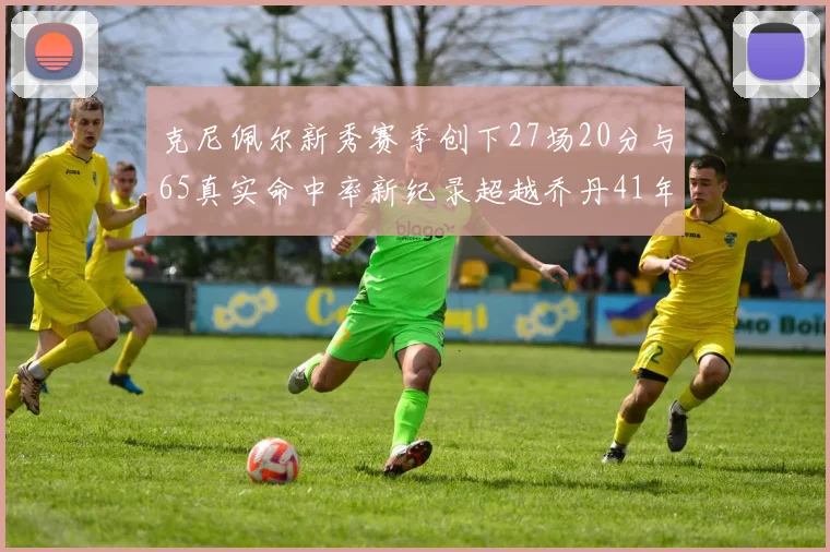 克尼佩尔新秀赛季创下27场20分与65真实命中率新纪录超越乔丹41年历史