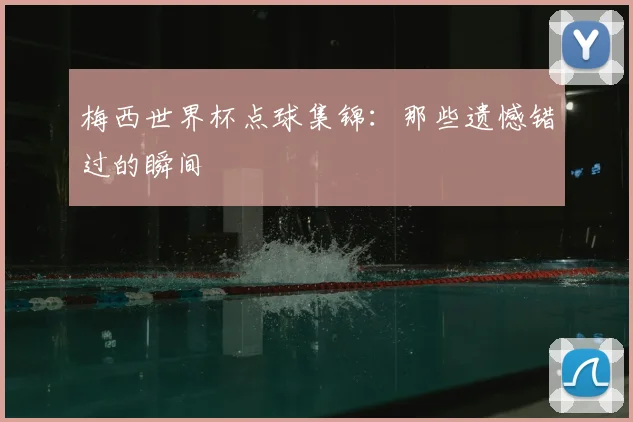 梅西世界杯点球集锦：那些遗憾错过的瞬间