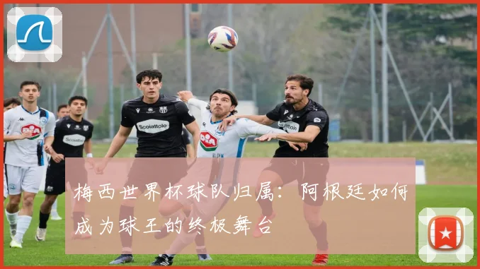 梅西世界杯球队归属：阿根廷如何成为球王的终极舞台