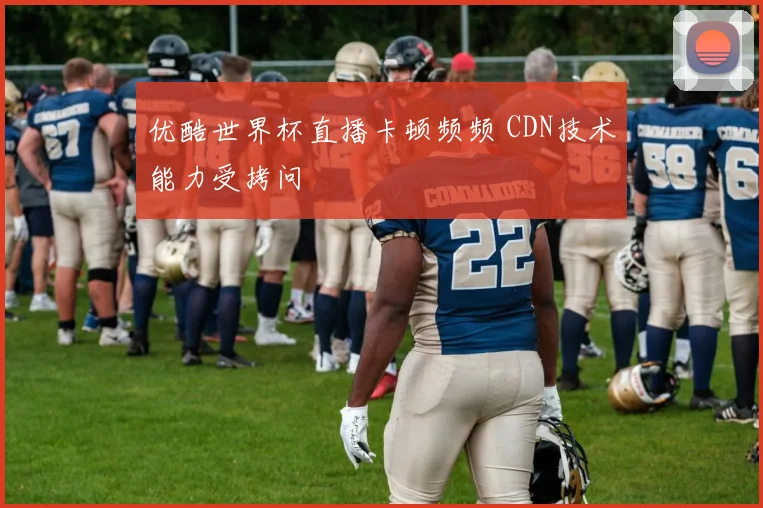 优酷世界杯直播卡顿频频 CDN技术能力受拷问