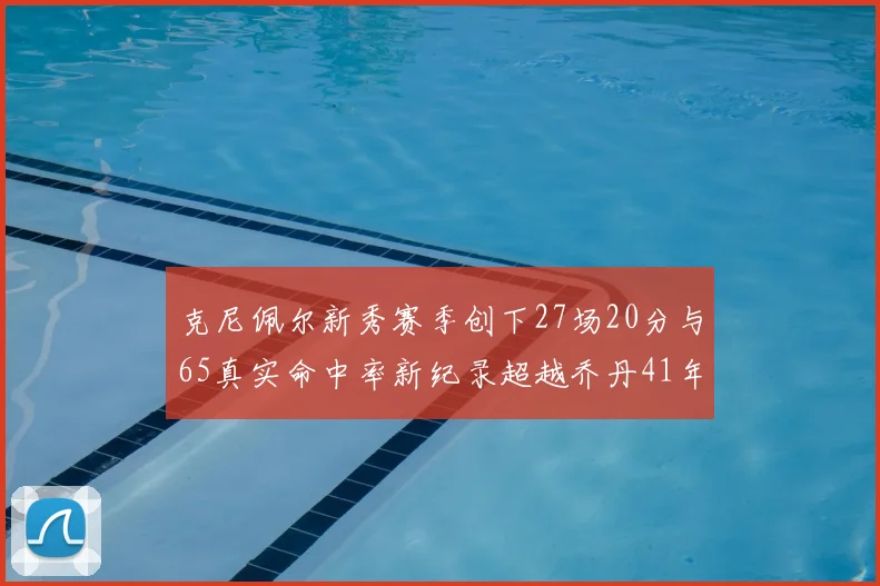 克尼佩尔新秀赛季创下27场20分与65真实命中率新纪录超越乔丹41年历史