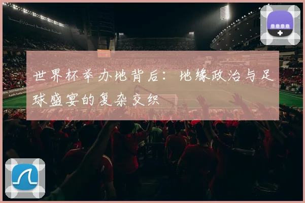 世界杯举办地背后：地缘政治与足球盛宴的复杂交织