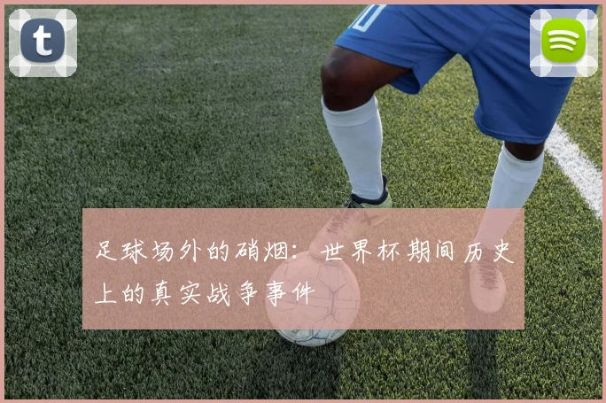 足球场外的硝烟:世界杯期间历史上的真实战争事件