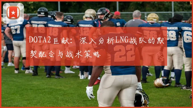 DOTA2巨献：深入分析LNG战队的默契配合与战术策略
