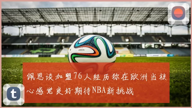 佩恩谈加盟76人经历称在欧洲当核心感觉良好期待NBA新挑战