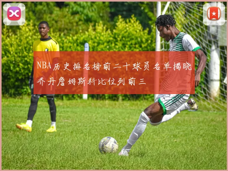 NBA历史排名榜前二十球员名单揭晓乔丹詹姆斯科比位列前三