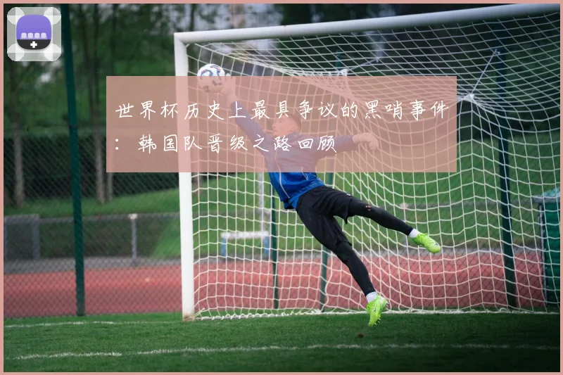 世界杯历史上最具争议的黑哨事件:韩国队晋级之路回顾