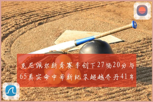 克尼佩尔新秀赛季创下27场20分与65真实命中率新纪录超越乔丹41年历史