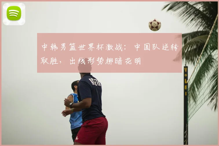 中韩男篮世界杯激战:中国队逆转取胜,出线形势柳暗花明