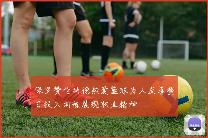保罗赞伦纳德热爱篮球为人友善整日投入训练展现职业精神