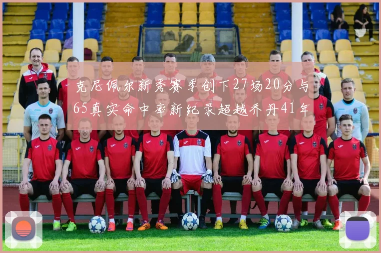 克尼佩尔新秀赛季创下27场20分与65真实命中率新纪录超越乔丹41年历史