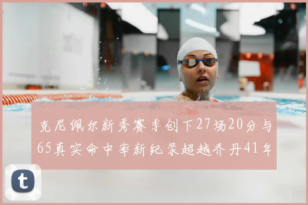 克尼佩尔新秀赛季创下27场20分与65真实命中率新纪录超越乔丹41年历史