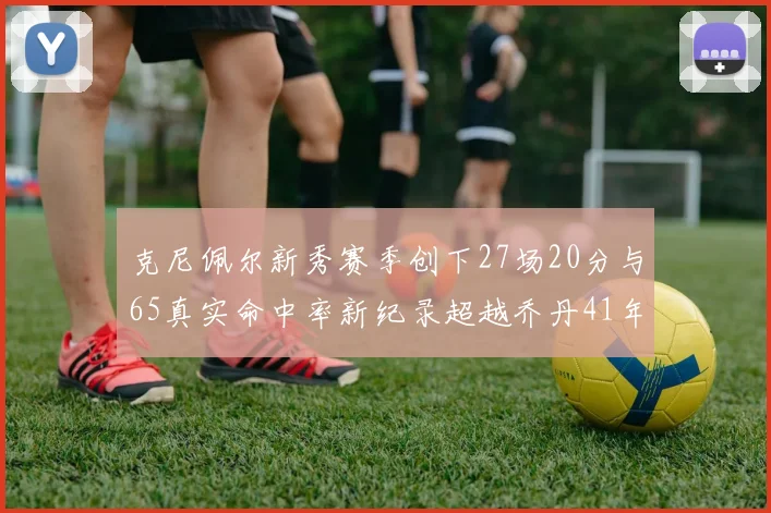 克尼佩尔新秀赛季创下27场20分与65真实命中率新纪录超越乔丹41年历史