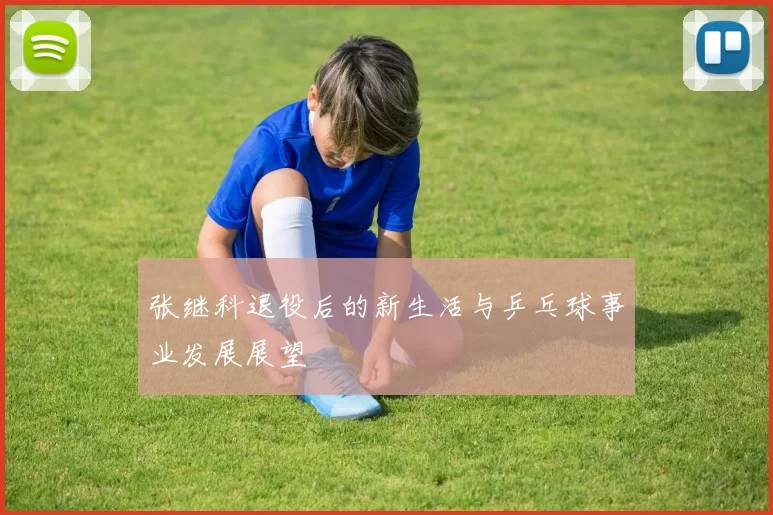 张继科退役后的新生活与乒乓球事业发展展望