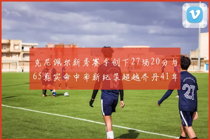 克尼佩尔新秀赛季创下27场20分与65真实命中率新纪录超越乔丹41年历史