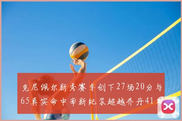 克尼佩尔新秀赛季创下27场20分与65真实命中率新纪录超越乔丹41年历史