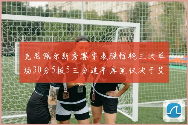 克尼佩尔新秀赛季表现惊艳三次单场30分5板5三分追平库里仅次于艾弗森