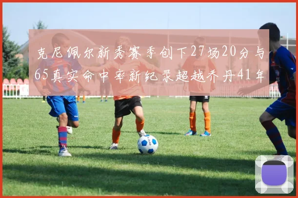 克尼佩尔新秀赛季创下27场20分与65真实命中率新纪录超越乔丹41年历史