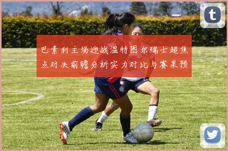 巴素利主场迎战温特图尔瑞士超焦点对决前瞻分析实力对比与赛果预测