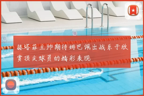 赫塔菲主帅期待姆巴佩出战乐于欣赏顶尖球员的精彩表现