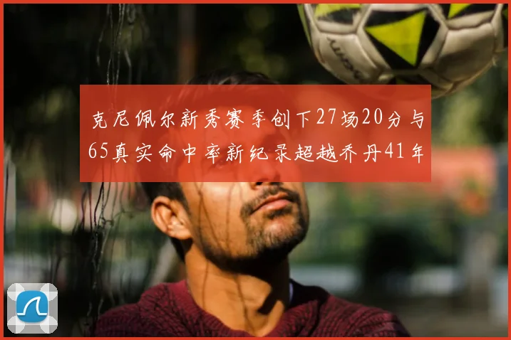 克尼佩尔新秀赛季创下27场20分与65真实命中率新纪录超越乔丹41年历史