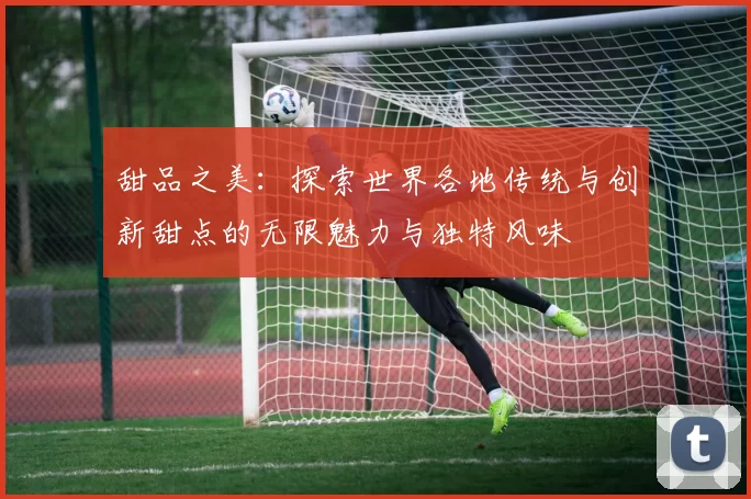 甜品之美：探索世界各地传统与创新甜点的无限魅力与独特风味