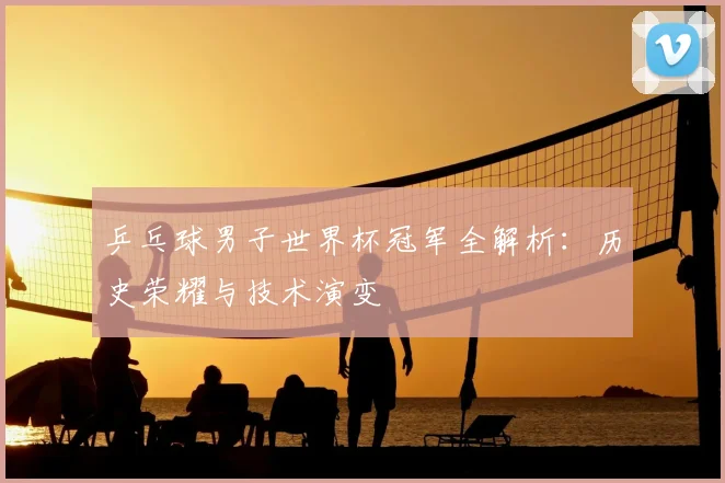 乒乓球男子世界杯冠军全解析：历史荣耀与技术演变