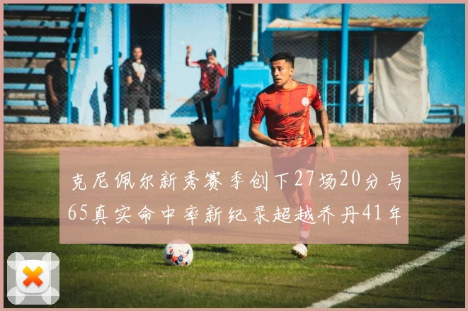 克尼佩尔新秀赛季创下27场20分与65真实命中率新纪录超越乔丹41年历史