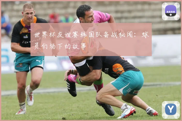 世界杯友谊赛韩国队备战秘闻：球员们场下的故事