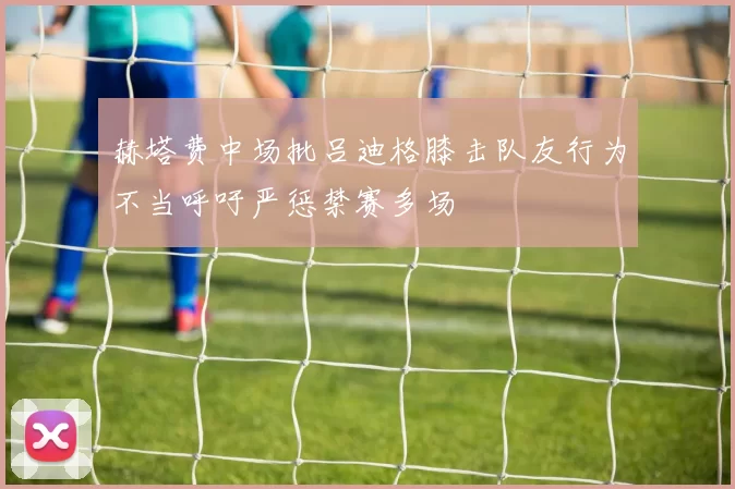 赫塔费中场批吕迪格膝击队友行为不当呼吁严惩禁赛多场