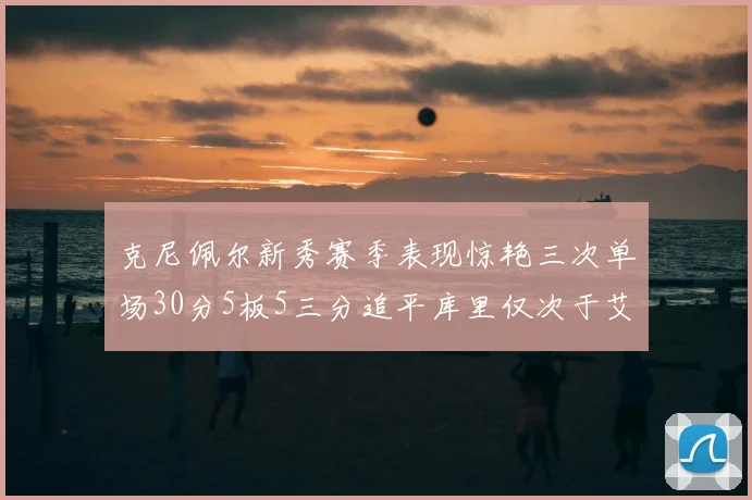 克尼佩尔新秀赛季表现惊艳三次单场30分5板5三分追平库里仅次于艾弗森