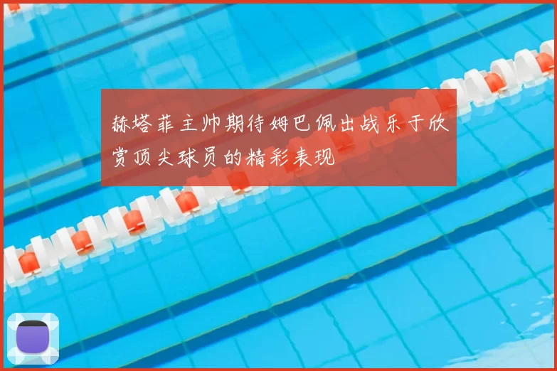 赫塔菲主帅期待姆巴佩出战乐于欣赏顶尖球员的精彩表现